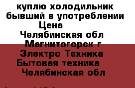 куплю холодильник бывший в употреблении › Цена ­ 1 000 - Челябинская обл., Магнитогорск г. Электро-Техника » Бытовая техника   . Челябинская обл.